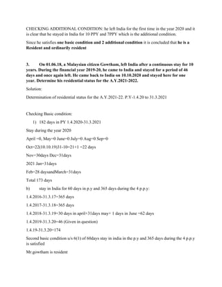 CHECKING ADDITIONAL CONDITION: he left India for the first time in the year 2020 and it
is clear that he stayed in India for 10 PPY and 7PPY which is the additional condition.
Since he satisfies one basic condition and 2 additional condition it is concluded that he is a
Resident and ordinarily resident
3. On 01.06.18, a Malaysian citizen Gowtham, left India after a continuous stay for 10
years. During the financial year 2019-20, he came to India and stayed for a period of 46
days and once again left. He came back to India on 10.10.2020 and stayed here for one
year. Determine his residential status for the A.Y.2021-2022.
Solution:
Determination of residential status for the A.Y.2021-22. P.Y-1.4.20 to 31.3.2021
Checking Basic condition:
1) 182 days in PY 1.4.2020-31.3.2021
Stay during the year 2020
April =0, May=0 June=0 July=0 Aug=0 Sep=0
Oct=22(10.10.19)31-10=21+1 =22 days
Nov=30days Dec=31days
2021 Jan=31days
Feb=28 daysandMarch=31days
Total 173 days
b) stay in India for 60 days in p.y and 365 days during the 4 p.p.y:
1.4.2016-31.3.17=365 days
1.4.2017-31.3.18=365 days
1.4.2018-31.3.19=30 days in april+31days may+ 1 days in June =62 days
1.4.2019-31.3.20=46 (Given in question)
1.4.19-31.3.20=174
Second basic condition u/s 6(1) of 60days stay in india in the p.y and 365 days during the 4 p.p.y
is satisfied
Mr.gowtham is resident
 