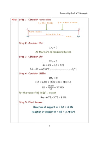 ANS
:
Step 1: Consider
Step 2: Consider
Step 3: Consider
𝑅𝐴 +
Step 4: Consider
Put the value of RB in Eq
Step 5: Final Answer
Reaction at support A =
Reaction at support B =
Prepared by: Prof. V.V. Nalawade
4
: Consider FBD of beam
: Consider ƩFx
Ʃ𝐹 = 0
As there are no horizontal forces
: Consider ƩFy
Ʃ𝐹 = 0
𝑅𝐴 + 𝑅𝐵 = 4.5 + 2.25
+ 𝑅𝐵 = 6.75 𝐾𝑁 … … … … … … … … … …
: Consider ƩM@A
ƩM = 0
(4.5 × 2.25) + (2.25 × 3) = RB × 4.
RB =
16.88
4.5
= 3.75 KN
Put the value of RB in Eqn
1, we get
RA = 6.75 – 3.75 = 3 KN
Final Answer
Reaction at support A = RA = 3
Reaction at support B = RB = 3.75
Prepared by: Prof. V.V. Nalawade
there are no horizontal forces
… . 𝐸𝑞 1
.5
KN
3.75 KN
 