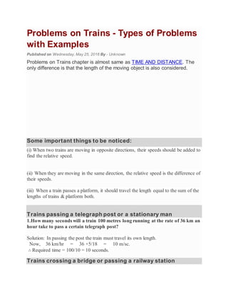 Problems on Trains - Types of Problems
with Examples
Published on Wednesday, May 25, 2016 By - Unknown
Problems on Trains chapter is almost same as TIME AND DISTANCE. The
only difference is that the length of the moving object is also considered.
Some important things to be noticed:
(i) When two trains are moving in opposite directions, their speeds should be added to
find the relative speed.
(ii) When they are moving in the same direction, the relative speed is the difference of
their speeds.
(iii) When a train passes a platform, it should travel the length equal to the sum of the
lengths of trains & platform both.
Trains passing a telegraph post or a stationary man
1.How many seconds will a train 100 metres long running at the rate of 36 km an
hour take to pass a certain telegraph post?
Solution: In passing the post the train must travel its own length.
Now, 36 km/hr = 36 ×5/18 = 10 m/sc.
∴ Required time = 100/10 = 10 seconds.
Trains crossing a bridge or passing a railway station
 
