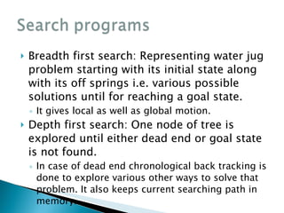 Breadth first search: Representing water jug problem starting with its initial state along with its off springs i.e. various possible solutions until for reaching a goal state. It gives local as well as global motion. Depth first search: One node of tree is explored until either dead end or goal state is not found. In case of dead end chronological back tracking is done to explore various other ways to solve that problem. It also keeps current searching path in memory. 