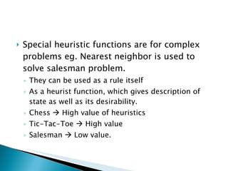 Special heuristic functions are for complex problems eg. Nearest neighbor is used to solve salesman problem. They can be used as a rule itself As a heurist function, which gives description of state as well as its desirability. Chess    High value of heuristics Tic-Tac-Toe    High value Salesman    Low value. 