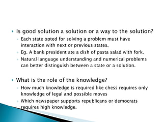 Is good solution a solution or a way to the solution?  Each state opted for solving a problem must have interaction with next or previous states. Eg. A bank president ate a dish of pasta salad with fork. Natural language understanding and numerical problems can better distinguish between a state or a solution. What is the role of the knowledge? How much knowledge is required like chess requires only knowledge of legal and possible moves Which newspaper supports republicans or democrats requires high knowledge. 