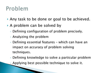 Any task to be done or goal to be achieved. A problem can be solved by Defining configuration of problem precisely. Analyzing the problem Defining essential features – which can have an impact on accuracy of problem solving techniques. Defining knowledge to solve a particular problem Applying best possible technique to solve it. 