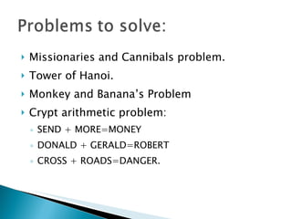 Missionaries and Cannibals problem. Tower of Hanoi. Monkey and Banana’s Problem Crypt arithmetic problem: SEND + MORE=MONEY DONALD + GERALD=ROBERT CROSS + ROADS=DANGER.  