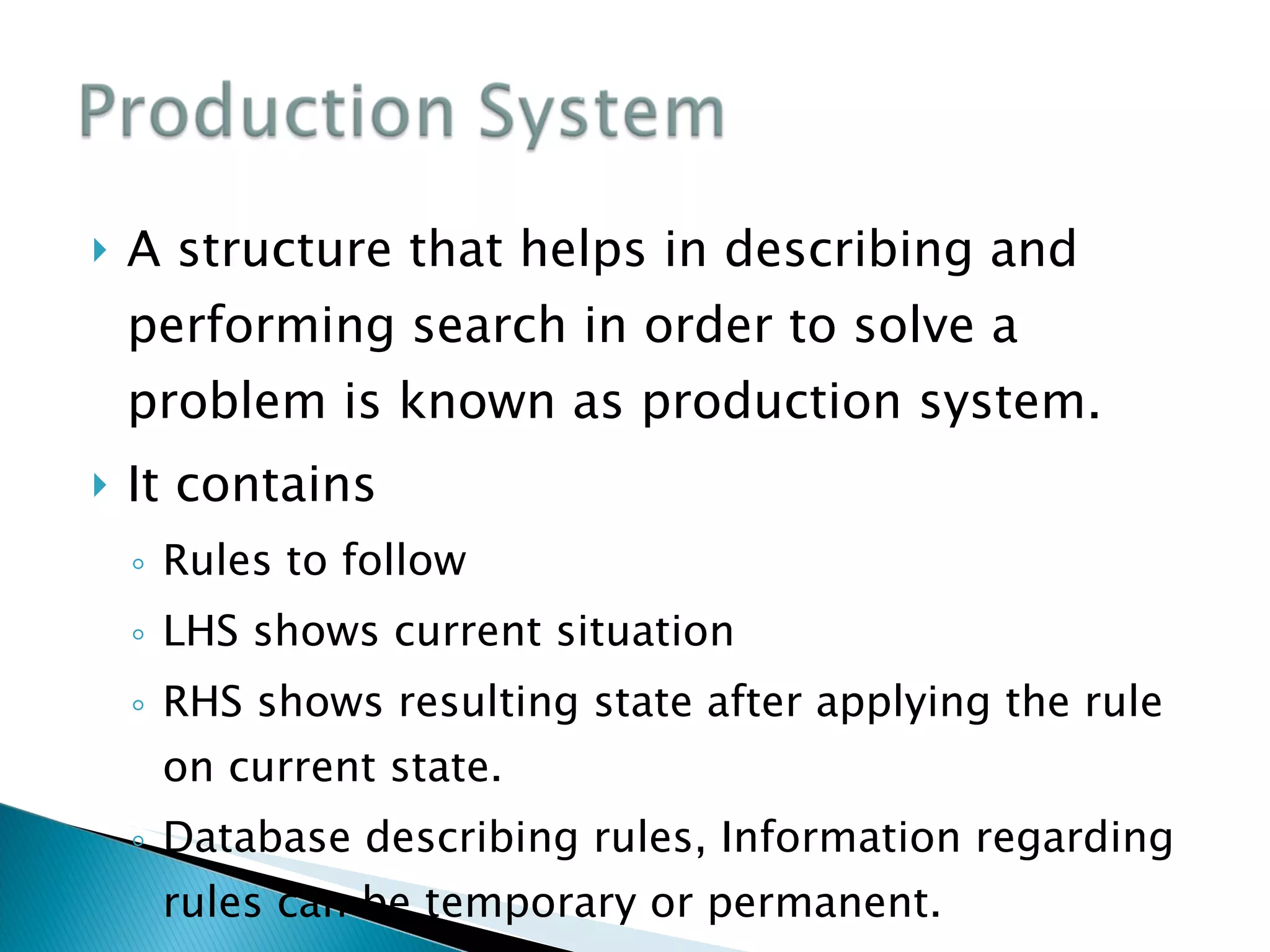 A structure that helps in describing and performing search in order to solve a problem is known as production system. It contains Rules to follow LHS shows current situation RHS shows resulting state after applying the rule on current state. Database describing rules, Information regarding rules can be temporary or permanent. 