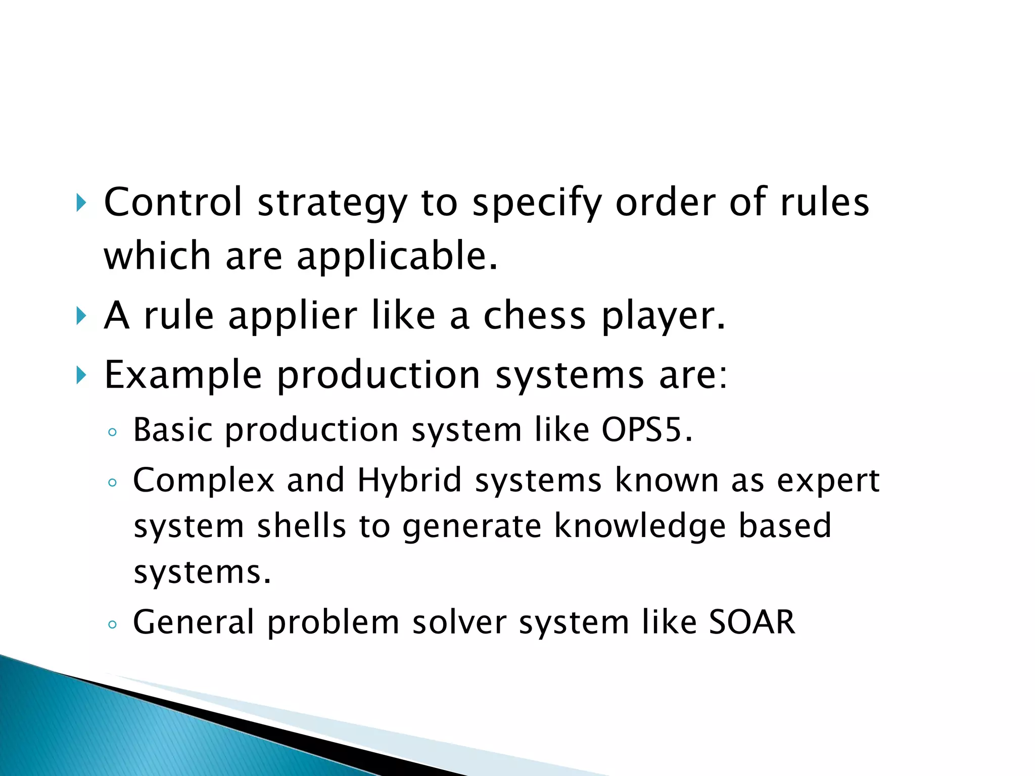 Control strategy to specify order of rules which are applicable. A rule applier like a chess player. Example production systems are: Basic production system like OPS5. Complex and Hybrid systems known as expert system shells to generate knowledge based systems. General problem solver system like SOAR 