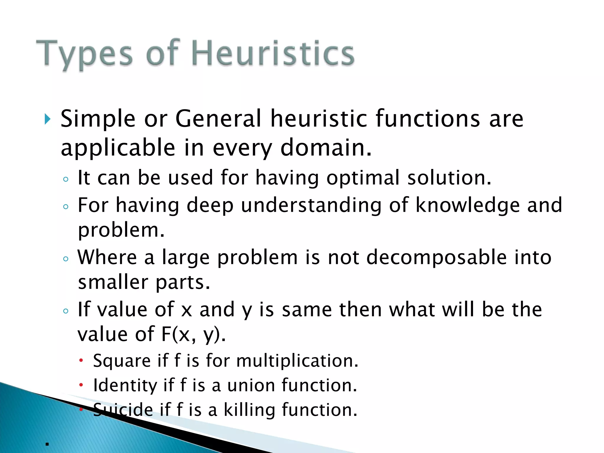 Simple or General heuristic functions are applicable in every domain. It can be used for having optimal solution. For having deep understanding of knowledge and problem. Where a large problem is not decomposable into smaller parts. If value of x and y is same then what will be the value of F(x, y).  Square if f is for multiplication. Identity if f is a union function. Suicide if f is a killing function. . 