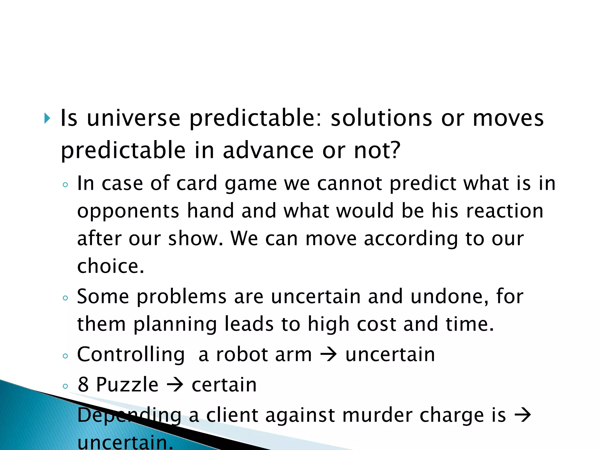 Is universe predictable: solutions or moves predictable in advance or not? In case of card game we cannot predict what is in opponents hand and what would be his reaction after our show. We can move according to our choice. Some problems are uncertain and undone, for them planning leads to high cost and time. Controlling  a robot arm    uncertain 8 Puzzle    certain Depending a client against murder charge is    uncertain. 
