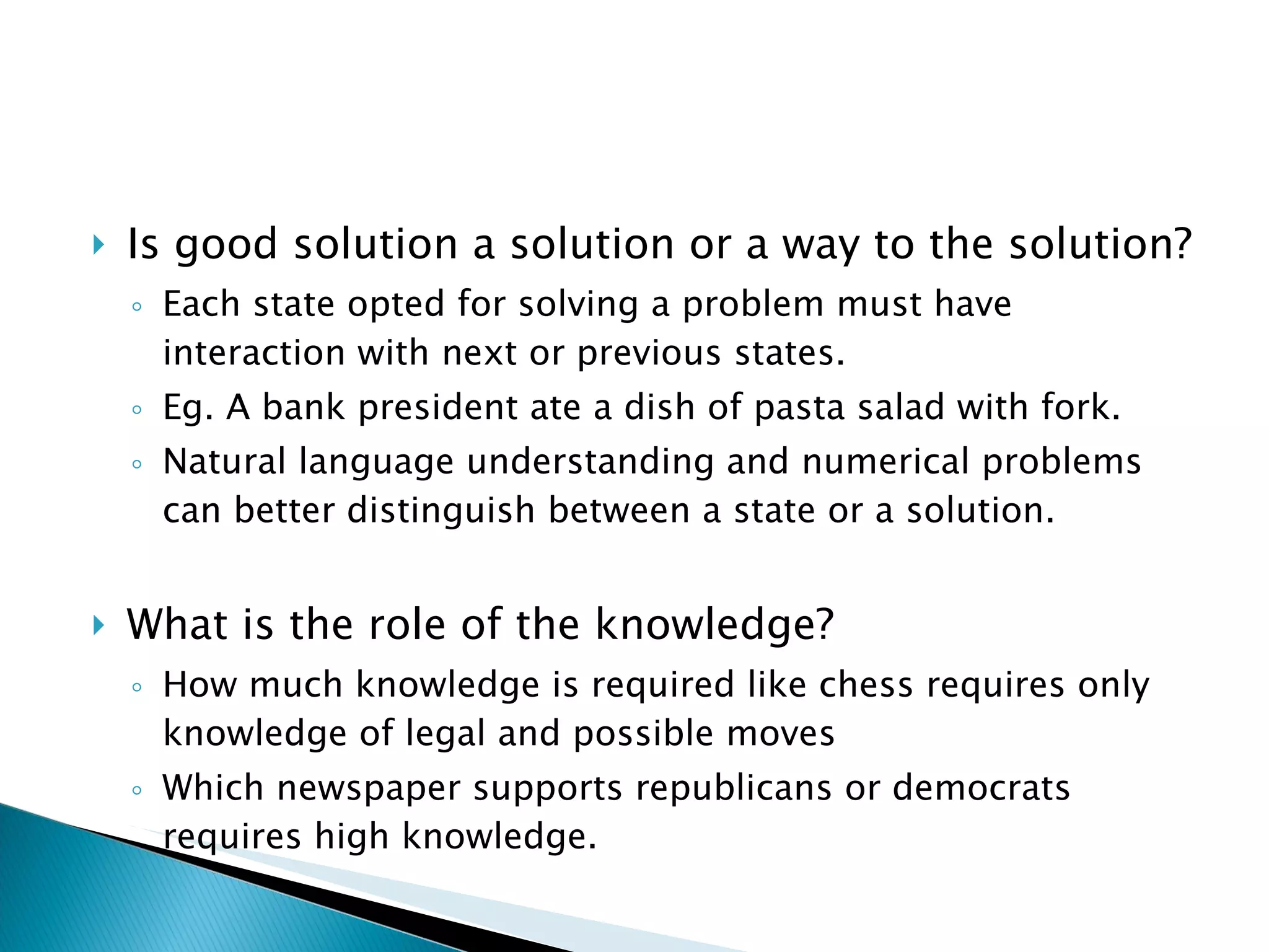 Is good solution a solution or a way to the solution?  Each state opted for solving a problem must have interaction with next or previous states. Eg. A bank president ate a dish of pasta salad with fork. Natural language understanding and numerical problems can better distinguish between a state or a solution. What is the role of the knowledge? How much knowledge is required like chess requires only knowledge of legal and possible moves Which newspaper supports republicans or democrats requires high knowledge. 