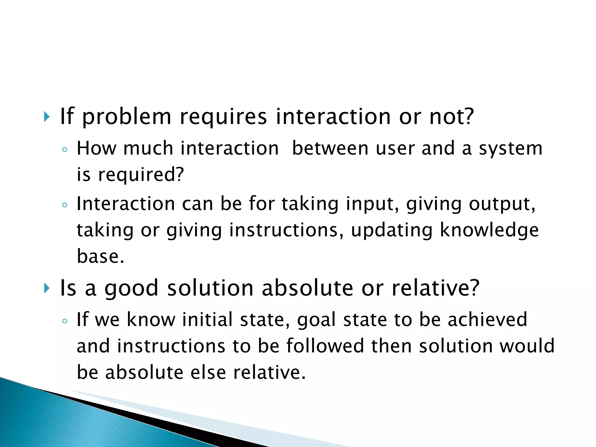 If problem requires interaction or not? How much interaction  between user and a system is required?  Interaction can be for taking input, giving output, taking or giving instructions, updating knowledge base. Is a good solution absolute or relative? If we know initial state, goal state to be achieved and instructions to be followed then solution would be absolute else relative. 