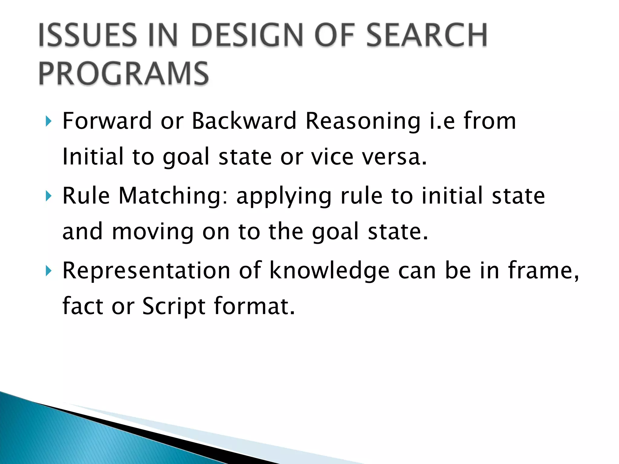 Forward or Backward Reasoning i.e from Initial to goal state or vice versa. Rule Matching: applying rule to initial state and moving on to the goal state. Representation of knowledge can be in frame, fact or Script format. 