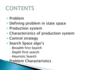 Problem Defining problem in state space Production system Characteristics of production system Control strategy Search Space algo’s  Breadth first Search Depth first search Heuristic Search Problem Characteristics 