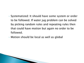 Systematized: It should have some system or order to be followed. If water jug problem can be solved by picking random rules and repeating rules then that could have motion but again no order to be followed. Motion should be local as well as global 