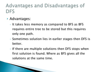 Advantages: It takes less memory as compared to BFS as BFS requires entire tree to be stored but this requires only one path. Sometimes solution lies in earlier stages then DFS is better.  If there are multiple solutions then DFS stops when first solution is found. Where as BFS gives all the solutions at the same time. 