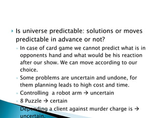 Is universe predictable: solutions or moves predictable in advance or not? In case of card game we cannot predict what is in opponents hand and what would be his reaction after our show. We can move according to our choice. Some problems are uncertain and undone, for them planning leads to high cost and time. Controlling  a robot arm    uncertain 8 Puzzle    certain Depending a client against murder charge is    uncertain. 