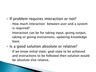 If problem requires interaction or not? How much interaction  between user and a system is required?  Interaction can be for taking input, giving output, taking or giving instructions, updating knowledge base. Is a good solution absolute or relative? If we know initial state, goal state to be achieved and instructions to be followed then solution would be absolute else relative. 