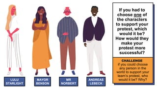 LULU
STARLIGHT
MAYOR
BENSON
MR
NORBERT
ANDREAS
LEBECK
If you had to
choose one of
the characters
to support your
protest, which
would it be?
How would they
make your
protest more
successful?
CHALLENGE
if you could choose
any person in the
world to support your
team’s protest, who
would it be? Why?
 