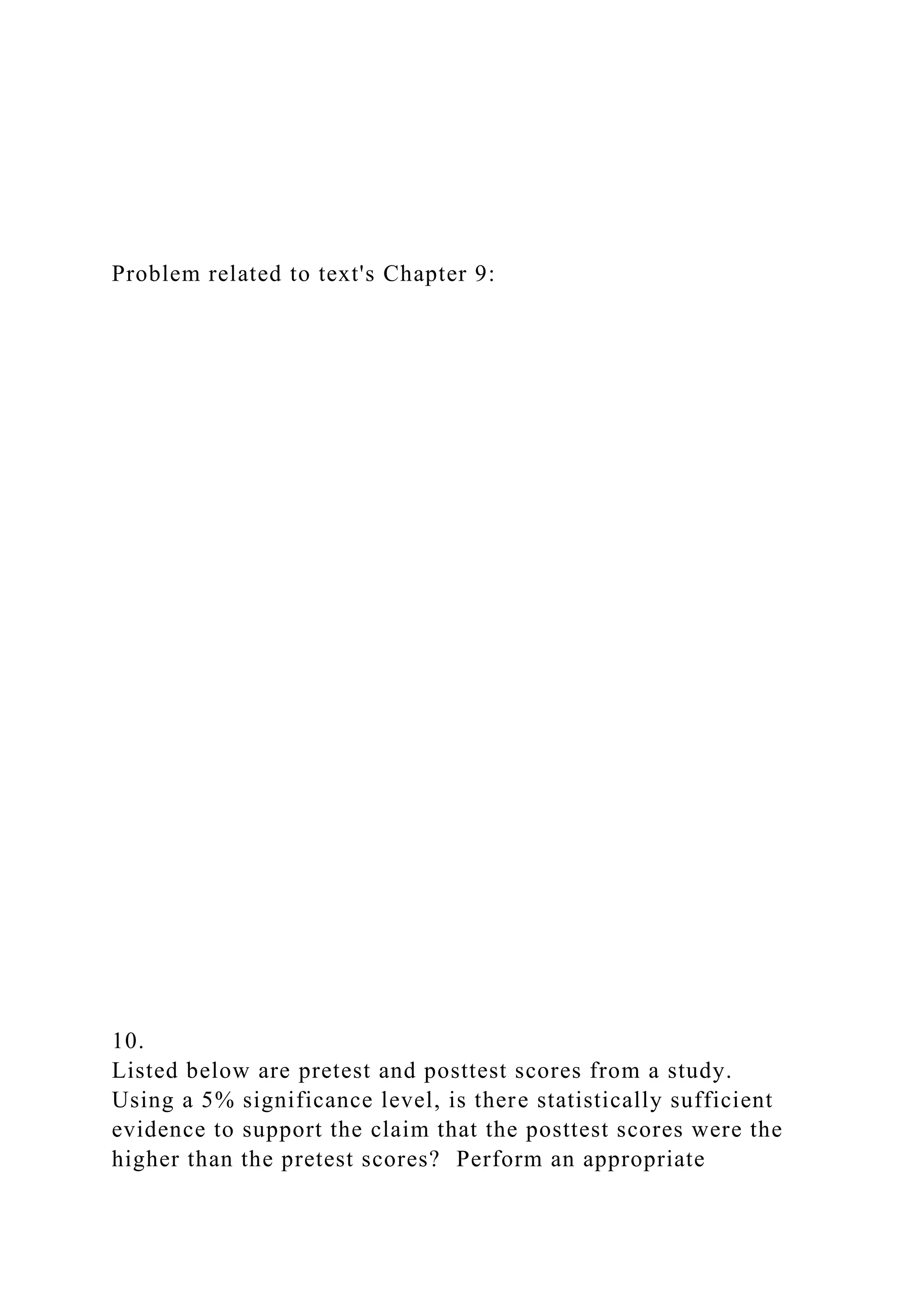 Problem related to text's Chapter 9:
10.
Listed below are pretest and posttest scores from a study.
Using a 5% significance level, is there statistically sufficient
evidence to support the claim that the posttest scores were the
higher than the pretest scores? Perform an appropriate
 