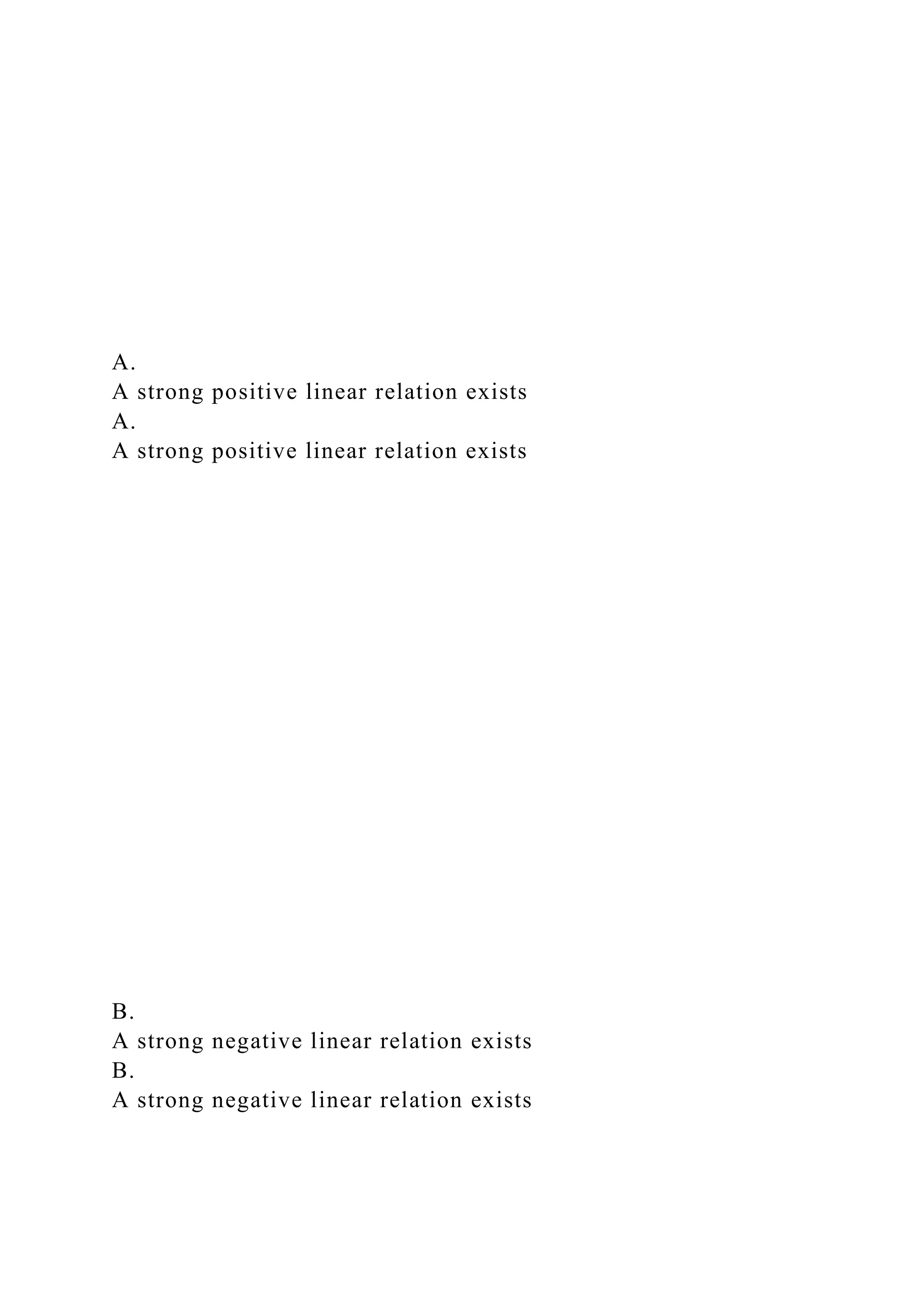 A.
A strong positive linear relation exists
A.
A strong positive linear relation exists
B.
A strong negative linear relation exists
B.
A strong negative linear relation exists
 