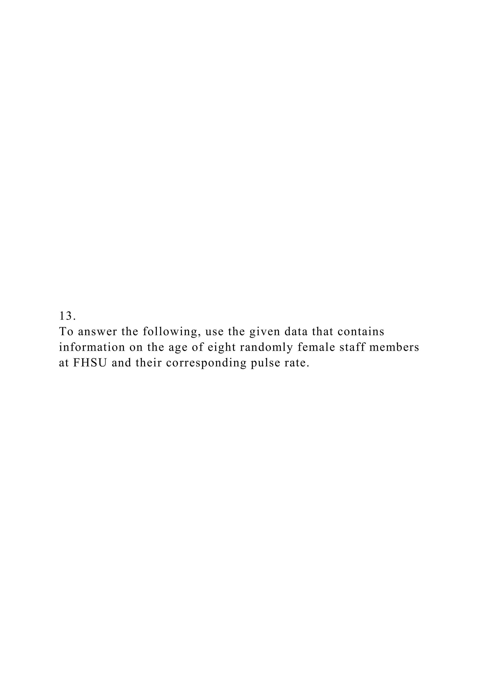 13.
To answer the following, use the given data that contains
information on the age of eight randomly female staff members
at FHSU and their corresponding pulse rate.
 