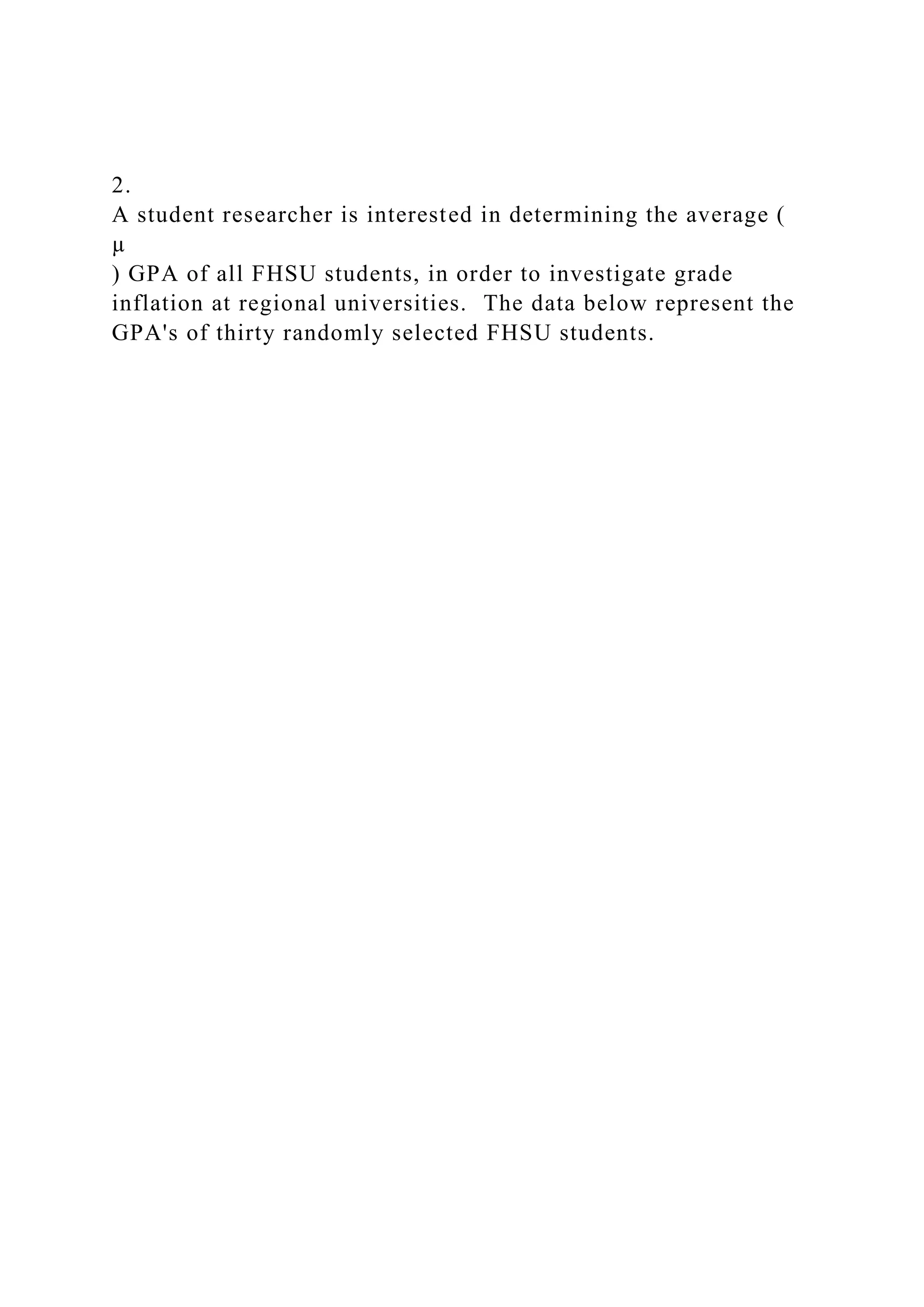2.
A student researcher is interested in determining the average (
µ
) GPA of all FHSU students, in order to investigate grade
inflation at regional universities. The data below represent the
GPA's of thirty randomly selected FHSU students.
 