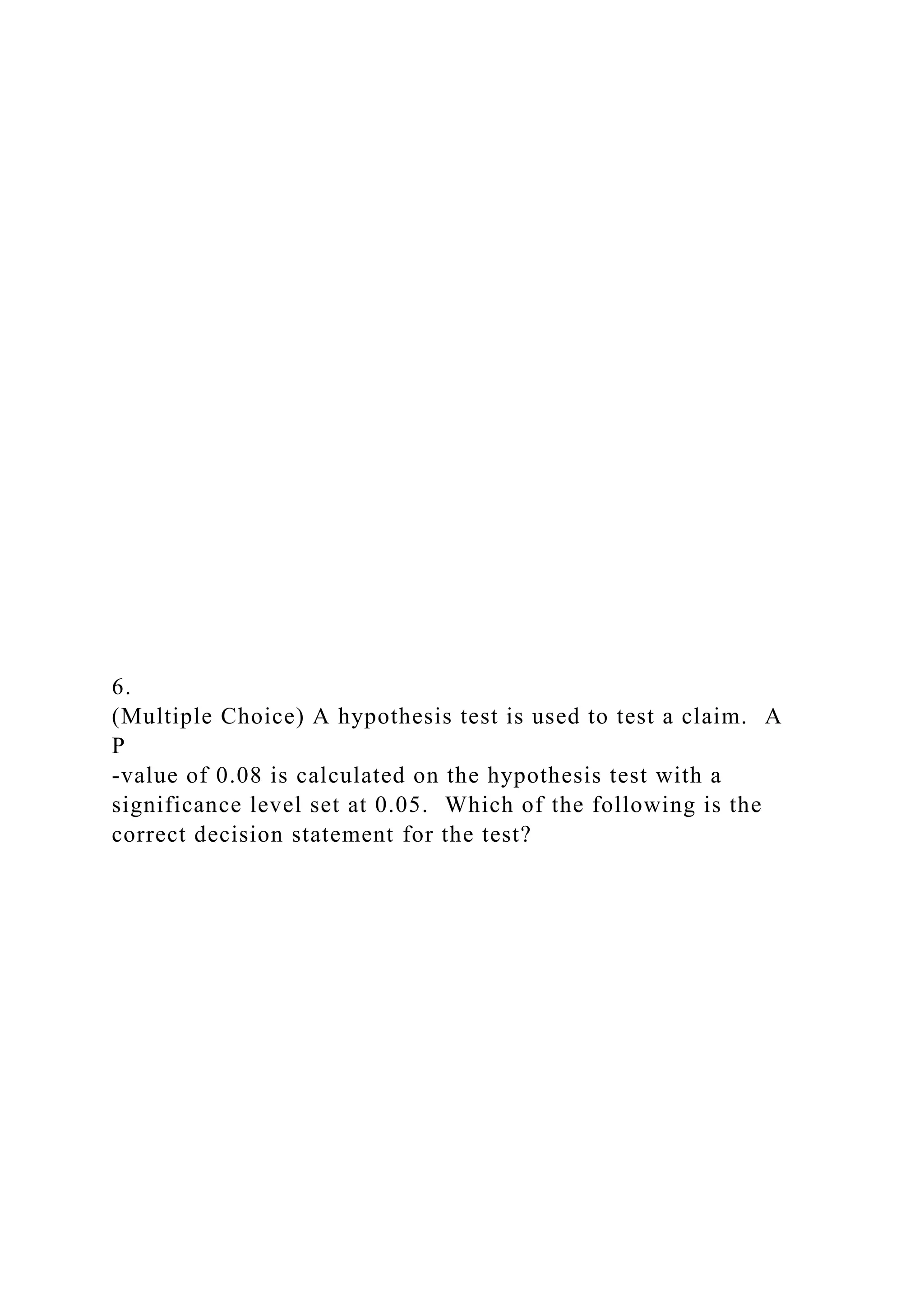 6.
(Multiple Choice) A hypothesis test is used to test a claim. A
P
-value of 0.08 is calculated on the hypothesis test with a
significance level set at 0.05. Which of the following is the
correct decision statement for the test?
 