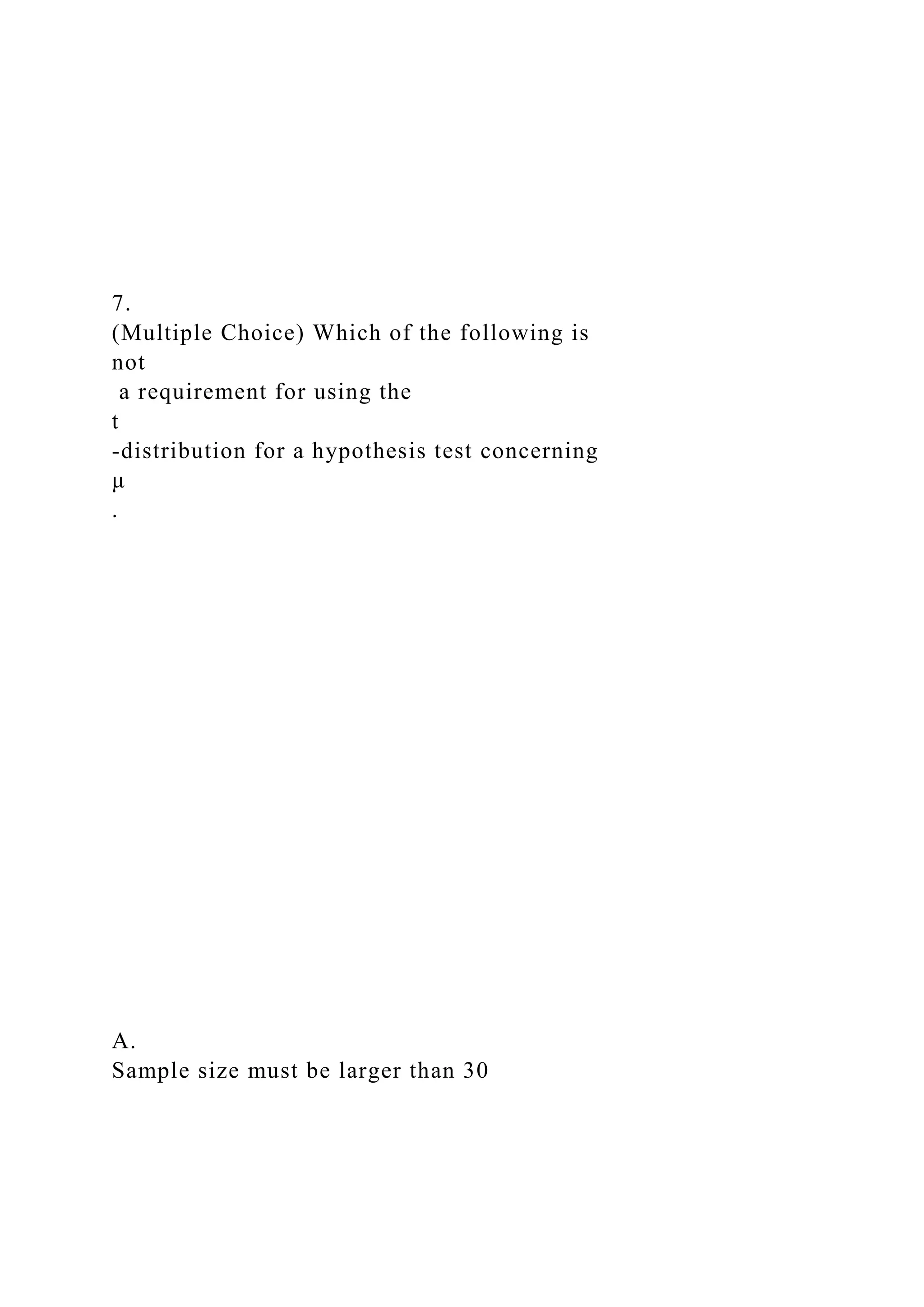 7.
(Multiple Choice) Which of the following is
not
a requirement for using the
t
-distribution for a hypothesis test concerning
μ
.
A.
Sample size must be larger than 30
 
