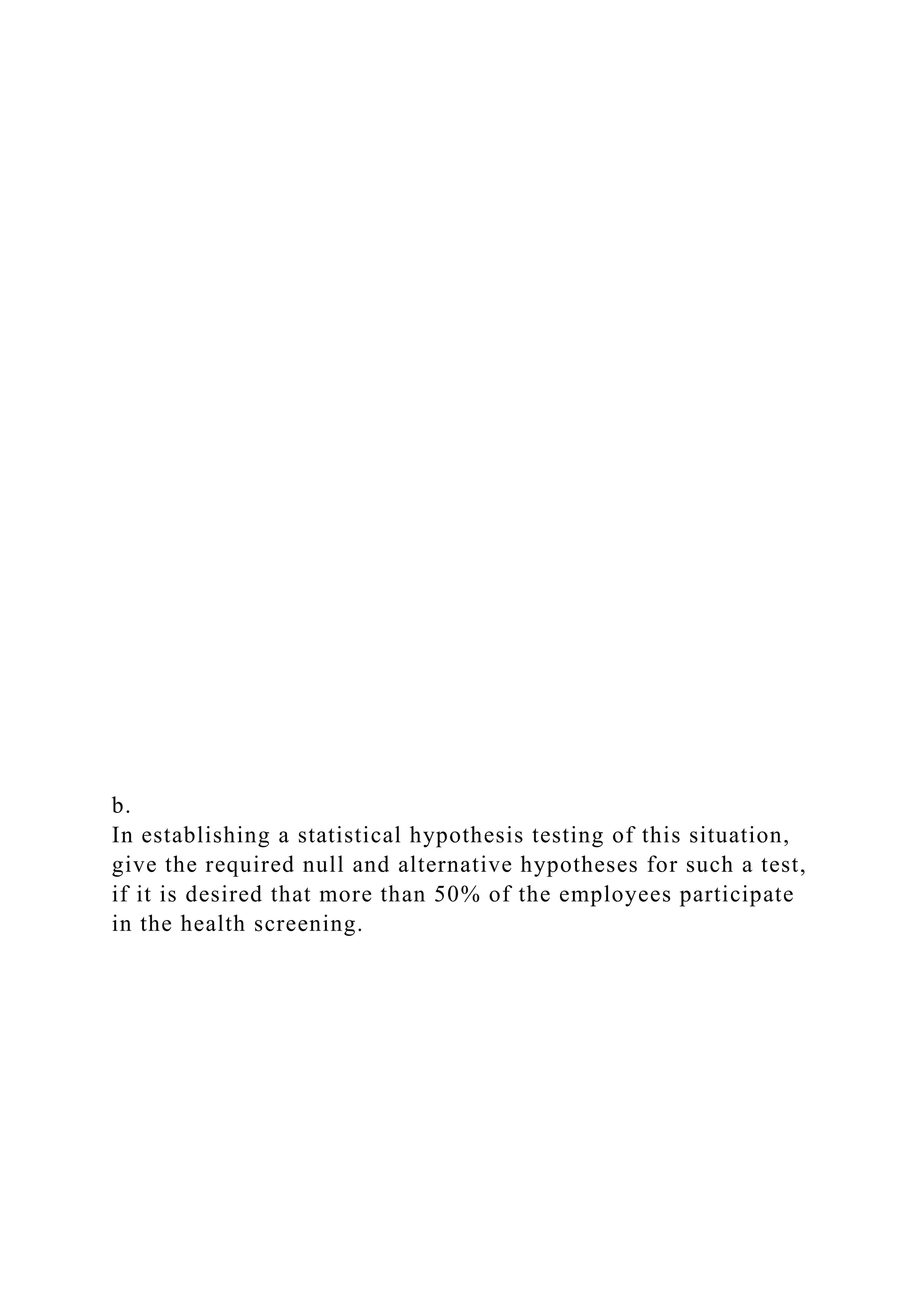 b.
In establishing a statistical hypothesis testing of this situation,
give the required null and alternative hypotheses for such a test,
if it is desired that more than 50% of the employees participate
in the health screening.
 