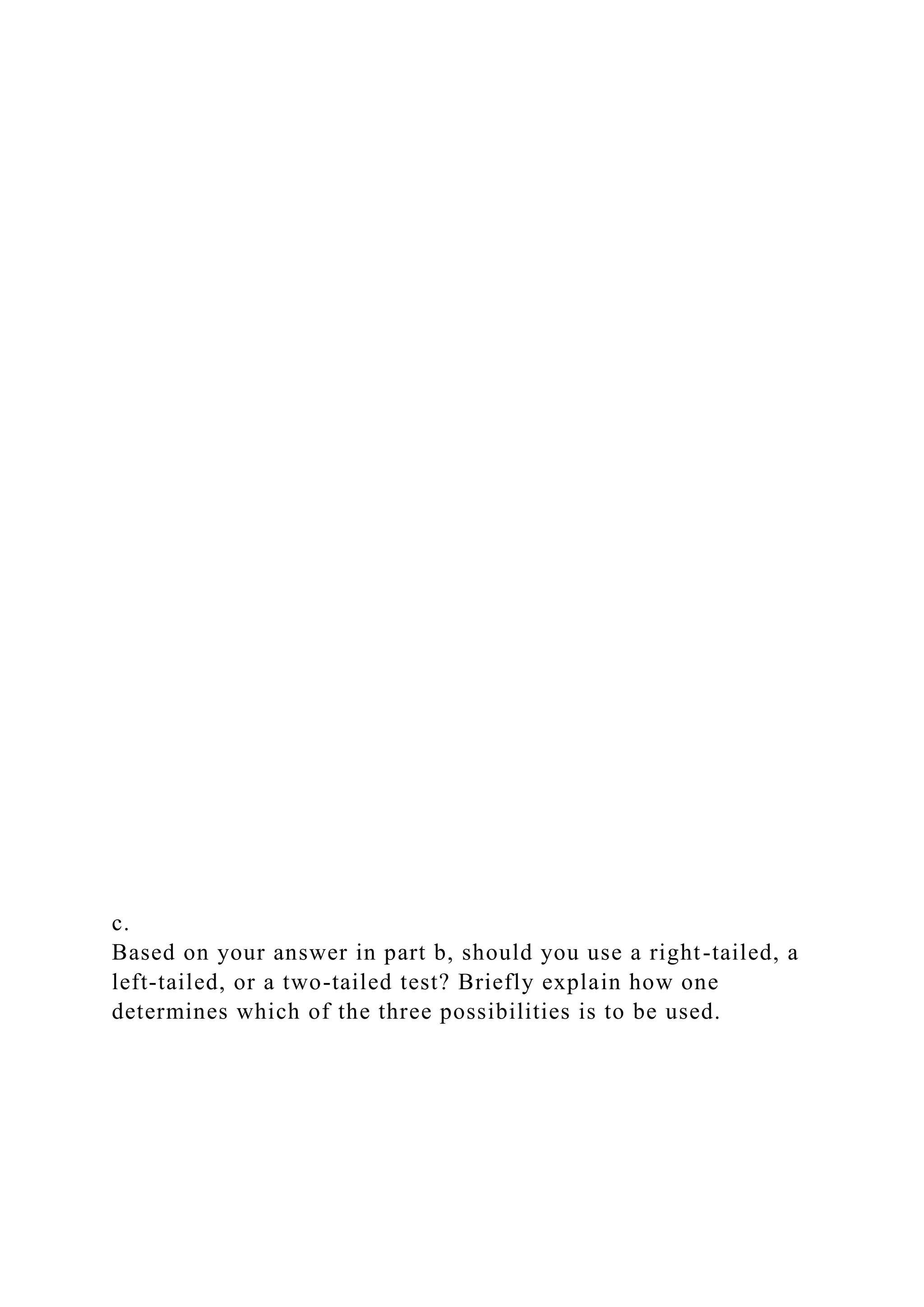 c.
Based on your answer in part b, should you use a right-tailed, a
left-tailed, or a two-tailed test? Briefly explain how one
determines which of the three possibilities is to be used.
 