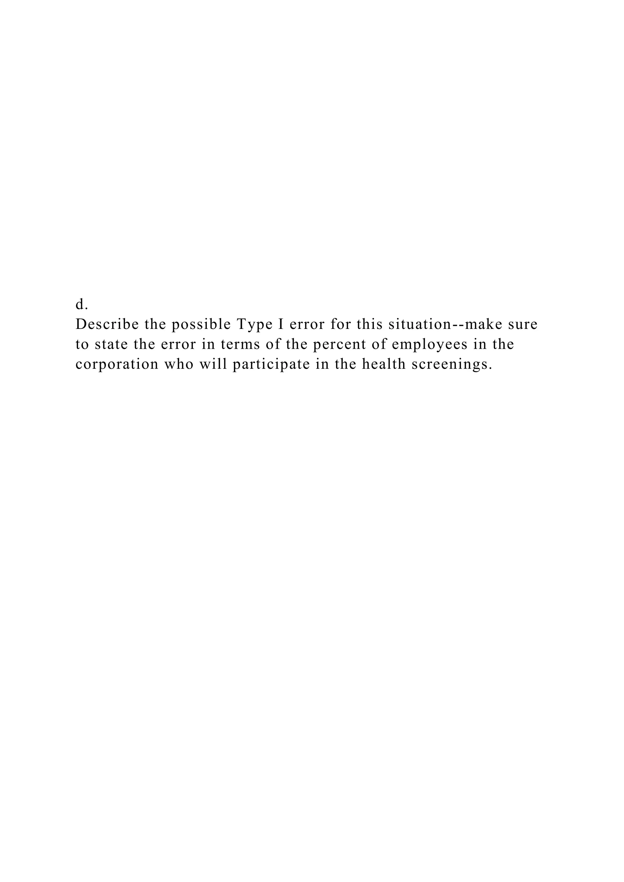 d.
Describe the possible Type I error for this situation--make sure
to state the error in terms of the percent of employees in the
corporation who will participate in the health screenings.
 
