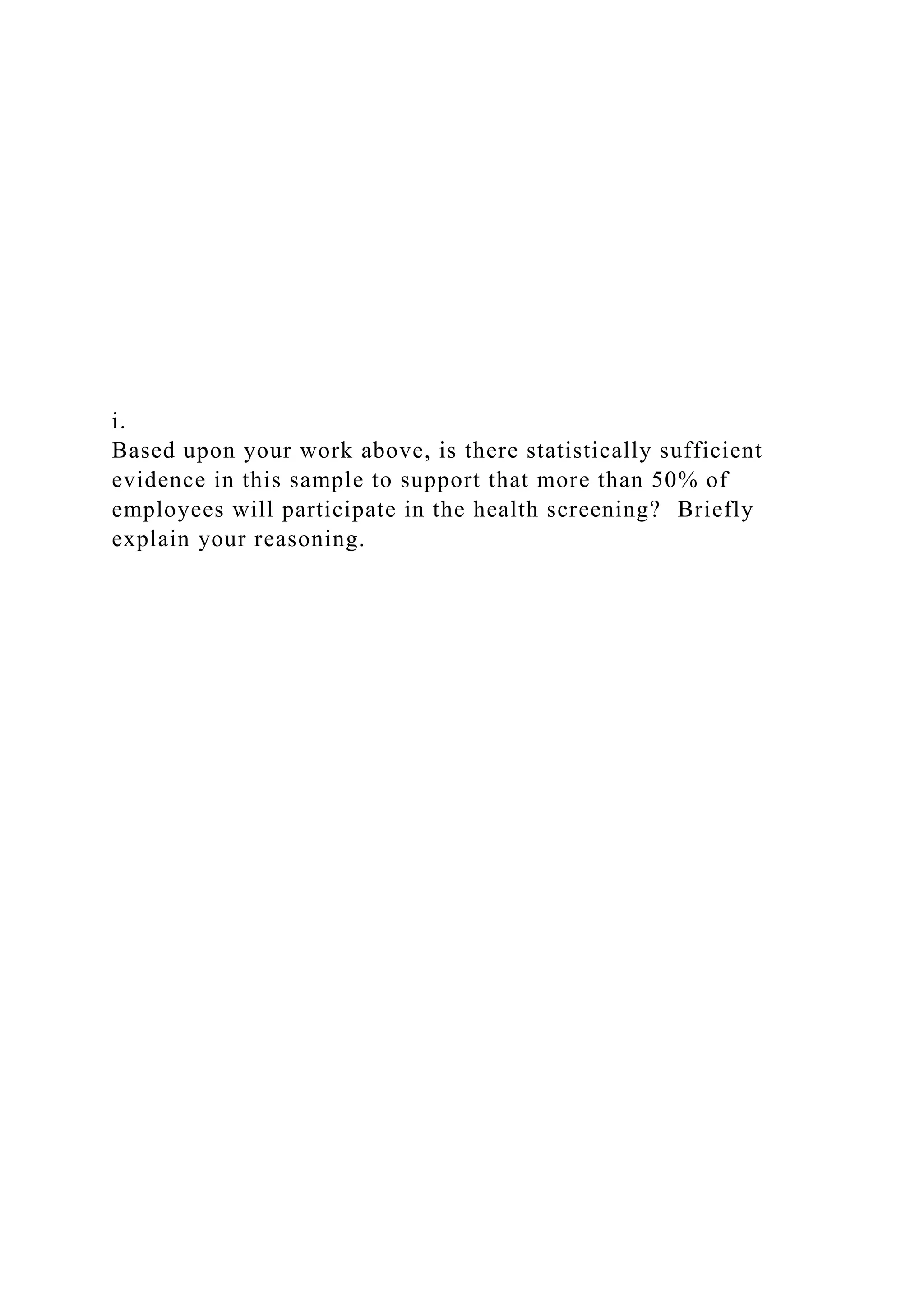 i.
Based upon your work above, is there statistically sufficient
evidence in this sample to support that more than 50% of
employees will participate in the health screening? Briefly
explain your reasoning.
 