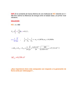 S4P) Si la constante de fuerza efectiva de una molécula de HCl vibrante es k =
480 N/m estime la diferencia de energía entre el estado base y el primer nivel
vibratorio.

SOLUCION:

HCl . k ≡ 480


           1
Evib ≡  v +  hν ; v ≡ 0,1, 2K
           2


      1   k            1   1   1
ν≡              ,        ≡   +   ← mH ≡ 1, 0078u , mCl ≡ 34,9689u
     2π   µ            µ mH mCl


                              h   k 6, 63 × 10−34      480
→ ∆Evib ≡ Evib1 − Evib 0 ≡          ≡                            ≡ 57,33 ×10−21 J
                             2π   µ      2π       1, 6261×10 −27




∆Evib ≡ 0,358 eV




¿Que importancia tiene este compuesto con respecto a la generación de
lluvia acida por relámpagos?...
 