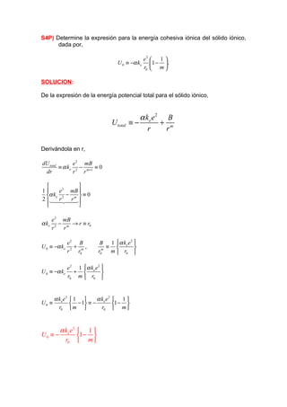 S4P) Determine la expresión para la energía cohesiva iónica del sólido iónico,
      dada por,

                                                   e2    1
                                     U 0 ≡ −α ke      1 −  .
                                                   r0  m 

SOLUCION:

De la expresión de la energía potencial total para el sólido iónico,


                                                α ke e 2 B
                                   U total   ≡−         + m
                                                   r     r

Derivándola en r,

dU total       e 2 mB
         ≡ α ke 2 − m +1 ≡ 0
 dr            r   r

             
1     e 2 mB 
  α ke 2 − m  ≡ 0
2  14244 
      4r   r3
             

       e 2 mB
α ke      −   → r ≡ r0
       r2 rm

                  e2 B        B 1  α ke e 2 
U 0 ≡ −α ke          + ,        ≡           
                  r 2 r0m    r0m m  r0 

              e 2 1  α ke e 2 
U 0 ≡ −α ke      +            
              r0 m  r0 


       α ke e 2   1       α k e2  1 
U0 ≡               − 1 ≡ − e 1 − 
         r0       m         r0  m 



       α ke e 2  1 
U0 ≡ −          1 − 
         r0  m 
 