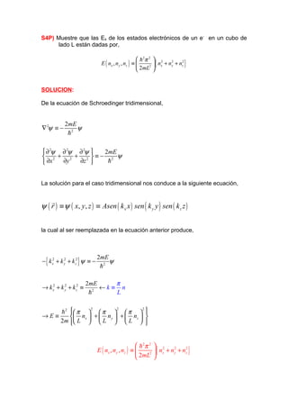 S4P) Muestre que las Es de los estados electrónicos de un e- en un cubo de
     lado L están dadas por,

                                                         h 2π 2  2
                                  E ( nx , n y , nz ) ≡          { nx + n y + nz }
                                                                            2    2

                                                         2mL2 


SOLUCION:

De la ecuación de Schroedinger tridimensional,


            2mE
∇ 2ψ ≡ −        ψ
             h2

 ∂ 2ψ ∂ 2ψ ∂ 2ψ  2mE
 2 + 2 + 2 ≡− 2 ψ
 ∂x   ∂y   ∂z     h


La solución para el caso tridimensional nos conduce a la siguiente ecuación,


ψ ( r ) ≡ ψ ( x, y, z ) ≡ Asen ( k x x ) sen ( k y y ) sen ( k z z )
    r


la cual al ser reemplazada en la ecuación anterior produce,



                                2mE
− { k x2 + k y + k z2 } ψ ≡ −
             2
                                    ψ
                                 h2

                        2mE      π
→ k x2 + k y + k z2 ≡
           2
                           2
                             ←k ≡ n
                         h       L


    h 2  π   π   π                                     
                          2                2              2
                                                             
→E≡      n x  +  n y  +  n z                           
    2 m  L   L   L 
                                                             
                                                              


                                                       h 2π 2  2
                                                             2 { x
                                E ( nx , n y , nz ) ≡           n + n y + nz2 }
                                                                       2

                                                       2mL 
 