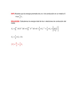 S4P) Muestre que la energía promedio de un e- de conducción en un metal a 0
           3
      K es EF .
           5

SOLUCION: Calculamos la energía total de los n electrones de conducción del
metal,

                                                          
                                                          
                                                              3
                                                              2
         EF                  EF            2         1
ET ≡ ∫        ECE dE ≡ C ∫
                 1/ 2
                                  E dE ≡C × × EF ≡ × EF × 2CEF 
                                   3/ 2         5/ 2
       0                 0                 5         5      {
                                                           3n 
                                                               

    1
ET ≡ × EF × 3n
    5

         ET 3
 E ≡       ≡ EF
         n 5
 