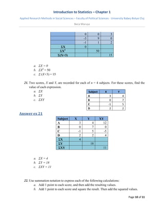 Introduction to Statistics – Chapter 1 
Applied Research Methods in Social Sciences – Faculty of Political Sciences - University Babeș-Bolyai Cluj 
Beca Marușa 
Page 10 of 11 
0 0 3 -3 9 0 -1 1 2 ΣX 0 ΣX2 50 Σ(X+3) 15 
a. ΣX = 0 
b. ΣX2 = 50 
c. Σ (X+3) = 15 
21. Two scores, X and Y, are recorded for each of n = 4 subjects. For these scores, find the value of each expression. 
a. ΣX 
b. ΣY 
c. ΣXY 
Subject X Y 
A 
3 
4 
B 
0 
7 
C 
-1 
5 
D 
2 
2 
Answer ex 21 Subject X Y XY 
A 
3 
4 
12 
B 
0 
7 
0 
C 
-1 
5 
-5 
D 
2 
2 
4 ΣX 4 ΣY 18 ΣXY 11 
a. ΣX = 4 
b. ΣY = 18 
c. ΣXY = 11 
22. Use summation notation to express each of the following calculations: 
a. Add 1 point to each score, and then add the resulting values. 
b. Add 1 point to each score and square the result. Then add the squared values.  
