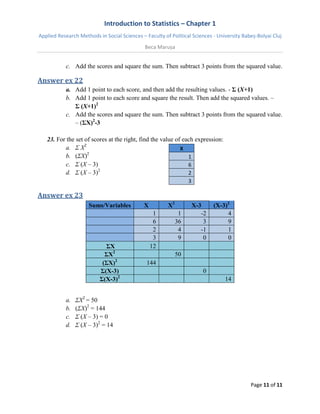 Introduction to Statistics – Chapter 1 
Applied Research Methods in Social Sciences – Faculty of Political Sciences - University Babeș-Bolyai Cluj 
Beca Marușa 
Page 11 of 11 
c. Add the scores and square the sum. Then subtract 3 points from the squared value. 
Answer ex 22 
a. Add 1 point to each score, and then add the resulting values. - Σ (X+1) 
b. Add 1 point to each score and square the result. Then add the squared values. – 
Σ (X+1)2 
c. Add the scores and square the sum. Then subtract 3 points from the squared value. – (ΣX)2-3 
23. For the set of scores at the right, find the value of each expression: 
a. Σ X2 
b. (ΣX)2 
c. Σ (X – 3) 
d. Σ (X – 3)2 
X 1 6 2 3 
Answer ex 23 Sums/Variables X X2 X-3 (X-3)2 1 1 -2 4 6 36 3 9 2 4 -1 1 3 9 0 0 ΣX 12 ΣX2 50 (ΣX)2 144 Σ(X-3) 0 Σ(X-3)2 14 
a. ΣX2 = 50 
b. (ΣX)2 = 144 
c. Σ (X – 3) = 0 
d. Σ (X – 3)2 = 14 
