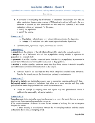 Introduction to Statistics – Chapter 1 
Applied Research Methods in Social Sciences – Faculty of Political Sciences - University Babeș-Bolyai Cluj 
Beca Marușa 
Page 2 of 11 
1. A researcher is investigating the effectiveness of a treatment for adolescent boys who are taking medication for depression. A group of 30 boys is selected and half receive the new treatment in addition to their medication and the other half continue to take their medication without any treatment. For this study, 
a. Identify the population. b. Identify the sample. 
Answer ex 1 
a. Population = all adolescent boys who are taking medication for depression 
b. Sample = 30 adolescent boys who are taking medication for depression 
2. Define the terms population, sample, parameter, and statistic. 
Answer ex 2 
A population is the entire set of the individuals of interest for a particular research question. A sample is a set of individuals selected from a population, usually intended to represent the population in a research study. A parameter is a value, usually a numerical value, that describes a population. A parameter is usually derived from measurements of the individuals in the population. A statistic is a value, usually a numerical value, that describes a sample. A statistic is usually derived from measurements of the individuals in the sample. 
3. Statistical methods are classified into two major categories: descriptive and inferential. Describe the general purpose for the statistical methods in each category. 
Answer ex 3 
Descriptive statistics are statistical procedures used to summarize, organize, and simplify data. Inferential statistics consist of techniques that allow us to study samples and then make generalizations about the populations from which they were selected. 
4. Define the concept of sampling error and explain why this phenomenon creates a problem to be addressed by inferential statistics. 
Answer ex 4 
Sampling error is the naturally occurring discrepancy, or error, that exists between a sample statistic and the corresponding population parameter. If the sample data show a difference between the two methods of studying there are two ways to interpret the results: 1. There actually is no difference between the two studying methods, and the sample difference is due to chance (sampling error).  