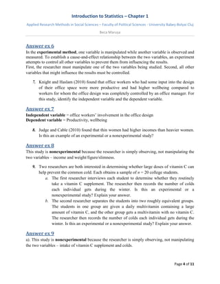Introduction to Statistics – Chapter 1 
Applied Research Methods in Social Sciences – Faculty of Political Sciences - University Babeș-Bolyai Cluj 
Beca Marușa 
Page 4 of 11 
Answer ex 6 
In the experimental method, one variable is manipulated while another variable is observed and measured. To establish a cause-and-effect relationship between the two variables, an experiment attempts to control all other variables to prevent them from influencing the results. First, the researcher must manipulate one of the two variables being studied. Second, all other variables that might influence the results must be controlled. 
7. Knight and Haslam (2010) found that office workers who had some input into the design of their office space were more productive and had higher wellbeing compared to workers for whom the office design was completely controlled by an office manager. For this study, identify the independent variable and the dependent variable. 
Answer ex 7 
Independent variable = office workers’ involvement in the office design Dependent variable = Productivity, wellbeing 
8. Judge and Cable (2010) found that thin women had higher incomes than heavier women. Is this an example of an experimental or a nonexperimental study? 
Answer ex 8 
This study is nonexperimental because the researcher is simply observing, not manipulating the two variables – income and weight/figure/slimness. 
9. Two researchers are both interested in determining whether large doses of vitamin C can help prevent the common cold. Each obtains a sample of n = 20 college students. 
a. The first researcher interviews each student to determine whether they routinely take a vitamin C supplement. The researcher then records the number of colds each individual gets during the winter. Is this an experimental or a nonexperimental study? Explain your answer. 
b. The second researcher separates the students into two roughly equivalent groups. The students in one group are given a daily multivitamin containing a large amount of vitamin C, and the other group gets a multivitamin with no vitamin C. The researcher then records the number of colds each individual gets during the winter. Is this an experimental or a nonexperimental study? Explain your answer. 
Answer ex 9 
a). This study is nonexperimental because the researcher is simply observing, not manipulating the two variables – intake of vitamin C supplement and colds.  