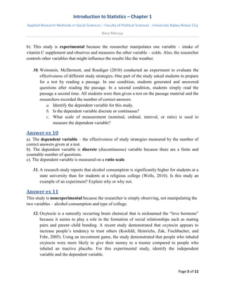 Introduction to Statistics – Chapter 1 
Applied Research Methods in Social Sciences – Faculty of Political Sciences - University Babeș-Bolyai Cluj 
Beca Marușa 
Page 5 of 11 
b). This study is experimental because the researcher manipulates one variable – intake of vitamin C supplement and observes and measures the other variable – colds. Also, the researcher controls other variables that might influence the results like the weather. 
10. Weinstein, McDermott, and Roediger (2010) conducted an experiment to evaluate the effectiveness of different study strategies. One part of the study asked students to prepare for a test by reading a passage. In one condition, students generated and answered questions after reading the passage. In a second condition, students simply read the passage a second time. All students were then given a test on the passage material and the researchers recorded the number of correct answers. 
a. Identify the dependent variable for this study. 
b. Is the dependent variable discrete or continuous? 
c. What scale of measurement (nominal, ordinal, interval, or ratio) is used to measure the dependent variable? 
Answer ex 10 
a). The dependent variable – the effectiveness of study strategies measured by the number of correct answers given at a test. b). The dependent variable is discrete (discontinuous) variable because there are a finite and countable number of questions. c). The dependent variable is measured on a ratio scale. 
11. A research study reports that alcohol consumption is significantly higher for students at a state university than for students at a religious college (Wells, 2010). Is this study an example of an experiment? Explain why or why not. 
Answer ex 11 
This study is nonexperimental because the researcher is simply observing, not manipulating the two variables – alcohol consumption and type of college. 
12. Oxytocin is a naturally occurring brain chemical that is nicknamed the “love hormone” because it seems to play a role in the formation of social relationships such as mating pairs and parent–child bonding. A recent study demonstrated that oxytocin appears to increase people’s tendency to trust others (Kosfeld, Heinrichs, Zak, Fischbacher, and Fehr, 2005). Using an investment game, the study demonstrated that people who inhaled oxytocin were more likely to give their money to a trustee compared to people who inhaled an inactive placebo. For this experimental study, identify the independent variable and the dependent variable.  