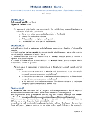Introduction to Statistics – Chapter 1 
Applied Research Methods in Social Sciences – Faculty of Political Sciences - University Babeș-Bolyai Cluj 
Beca Marușa 
Page 6 of 11 
Answer ex 12 
Independent variable = oxytocin Dependent variable = trust 
13. For each of the following, determine whether the variable being measured is discrete or continuous and explain your answer. 
a. Social networking (number of daily minutes on Facebook) 
b. Family size (number of siblings) 
c. Preference between digital or analog watch 
d. Number of correct answers on a statistics quiz 
Answer ex 13 
a). Social networking is a continuous variable because it can measure fractions of minutes like seconds. b). Family size is a discrete variable because the number of siblings can’t take a value between integer numbers, for example between 3 and 4. c). Preference between digital and analog watch is a discrete variable because it consists of separate, indivisible categories. d). Number of correct answers on a statistics quiz is a discrete variable because there are a finite and countable number of questions. 
14. Four scales of measurement were introduced in this chapter: nominal, ordinal, interval, and ratio. 
a. What additional information is obtained from measurements on an ordinal scale compared to measurements on a nominal scale? 
b. What additional information is obtained from measurements on an interval scale compared to measurements on an ordinal scale? 
c. What additional information is obtained from measurements on a ratio scale compared to measurements on an interval scale? 
Answer ex 14 
a). An ordinal scale consists of a set of categories that are organized in an ordered sequence. Measurements on an ordinal scale rank observations in terms of size or magnitude. The categories that make up an ordinal scale not only have different names (as in a nominal scale) but also are organized in a fixed order corresponding to differences of magnitude. With measurements from an ordinal scale, you can determine whether two individuals are different and you can determine the direction of difference. 
b). An interval scale consists of ordered categories that are all intervals of exactly the same size. Equal differences between numbers on the scale reflect equal differences in magnitude.  