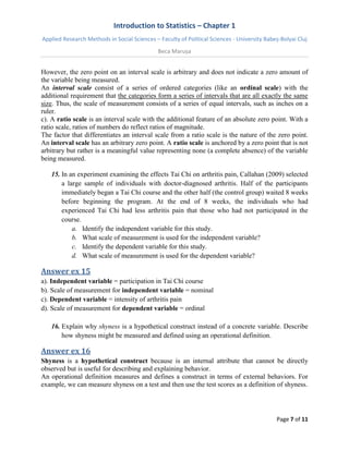 Introduction to Statistics – Chapter 1 
Applied Research Methods in Social Sciences – Faculty of Political Sciences - University Babeș-Bolyai Cluj 
Beca Marușa 
Page 7 of 11 
However, the zero point on an interval scale is arbitrary and does not indicate a zero amount of the variable being measured. An interval scale consist of a series of ordered categories (like an ordinal scale) with the additional requirement that the categories form a series of intervals that are all exactly the same size. Thus, the scale of measurement consists of a series of equal intervals, such as inches on a ruler. c). A ratio scale is an interval scale with the additional feature of an absolute zero point. With a ratio scale, ratios of numbers do reflect ratios of magnitude. The factor that differentiates an interval scale from a ratio scale is the nature of the zero point. An interval scale has an arbitrary zero point. A ratio scale is anchored by a zero point that is not arbitrary but rather is a meaningful value representing none (a complete absence) of the variable being measured. 
15. In an experiment examining the effects Tai Chi on arthritis pain, Callahan (2009) selected a large sample of individuals with doctor-diagnosed arthritis. Half of the participants immediately began a Tai Chi course and the other half (the control group) waited 8 weeks before beginning the program. At the end of 8 weeks, the individuals who had experienced Tai Chi had less arthritis pain that those who had not participated in the course. 
a. Identify the independent variable for this study. 
b. What scale of measurement is used for the independent variable? 
c. Identify the dependent variable for this study. 
d. What scale of measurement is used for the dependent variable? 
Answer ex 15 
a). Independent variable = participation in Tai Chi course b). Scale of measurement for independent variable = nominal c). Dependent variable = intensity of arthritis pain d). Scale of measurement for dependent variable = ordinal 
16. Explain why shyness is a hypothetical construct instead of a concrete variable. Describe how shyness might be measured and defined using an operational definition. 
Answer ex 16 
Shyness is a hypothetical construct because is an internal attribute that cannot be directly observed but is useful for describing and explaining behavior. An operational definition measures and defines a construct in terms of external behaviors. For example, we can measure shyness on a test and then use the test scores as a definition of shyness.  