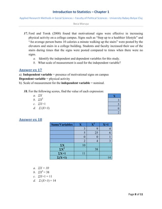 Introduction to Statistics – Chapter 1 
Applied Research Methods in Social Sciences – Faculty of Political Sciences - University Babeș-Bolyai Cluj 
Beca Marușa 
Page 8 of 11 
17. Ford and Torok (2008) found that motivational signs were effective in increasing physical activity on a college campus. Signs such as “Step up to a healthier lifestyle” and “An average person burns 10 calories a minute walking up the stairs” were posted by the elevators and stairs in a college building. Students and faculty increased their use of the stairs during times that the signs were posted compared to times when there were no signs. 
a. Identify the independent and dependent variables for this study. 
b. What scale of measurement is used for the independent variable? 
Answer ex 17 
a). Independent variable = presence of motivational signs on campus Dependent variable = physical activity b). Scale of measurement for the independent variable = nominal. 
18. For the following scores, find the value of each expression: 
a. ΣX 
b. ΣX2 
c. ΣX+1 
d. Σ (X+1) 
X 3 5 0 2 
Answer ex 18 Sums/Variables X X2 X+1 3 9 4 5 25 6 0 0 1 2 4 3 ΣX 10 ΣX2 38 ΣX+1 11 Σ(X+1) 14 
a. ΣX = 10 
b. ΣX2 = 38 
c. ΣX+1 = 11 
d. Σ (X+1) = 14 
 