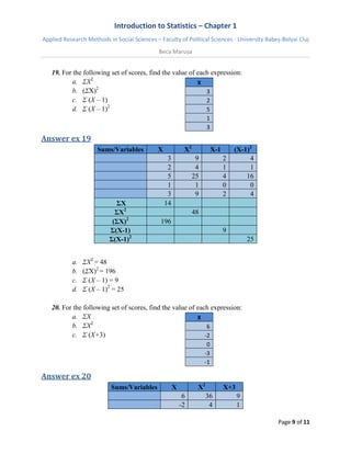 Introduction to Statistics – Chapter 1 
Applied Research Methods in Social Sciences – Faculty of Political Sciences - University Babeș-Bolyai Cluj 
Beca Marușa 
Page 9 of 11 
19. For the following set of scores, find the value of each expression: 
a. ΣX2 
b. (ΣX)2 
c. Σ (X – 1) 
d. Σ (X – 1)2 
X 3 2 5 1 3 
Answer ex 19 Sums/Variables X X2 X-1 (X-1)2 3 9 2 4 2 4 1 1 5 25 4 16 1 1 0 0 3 9 2 4 ΣX 14 ΣX2 48 (ΣX)2 196 Σ(X-1) 9 Σ(X-1)2 25 
a. ΣX2 = 48 
b. (ΣX)2 = 196 
c. Σ (X – 1) = 9 
d. Σ (X – 1)2 = 25 
20. For the following set of scores, find the value of each expression: 
a. ΣX 
b. ΣX2 
c. Σ (X+3) 
X 6 -2 0 -3 -1 
Answer ex 20 Sums/Variables X X2 X+3 6 36 9 -2 4 1  