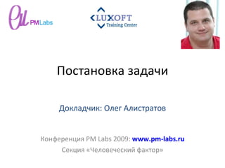 Постановка задачи Конференция  PM Labs 2009 :  www.pm-labs.ru Секция «Человеческий фактор» Докладчик: Олег Алистратов 