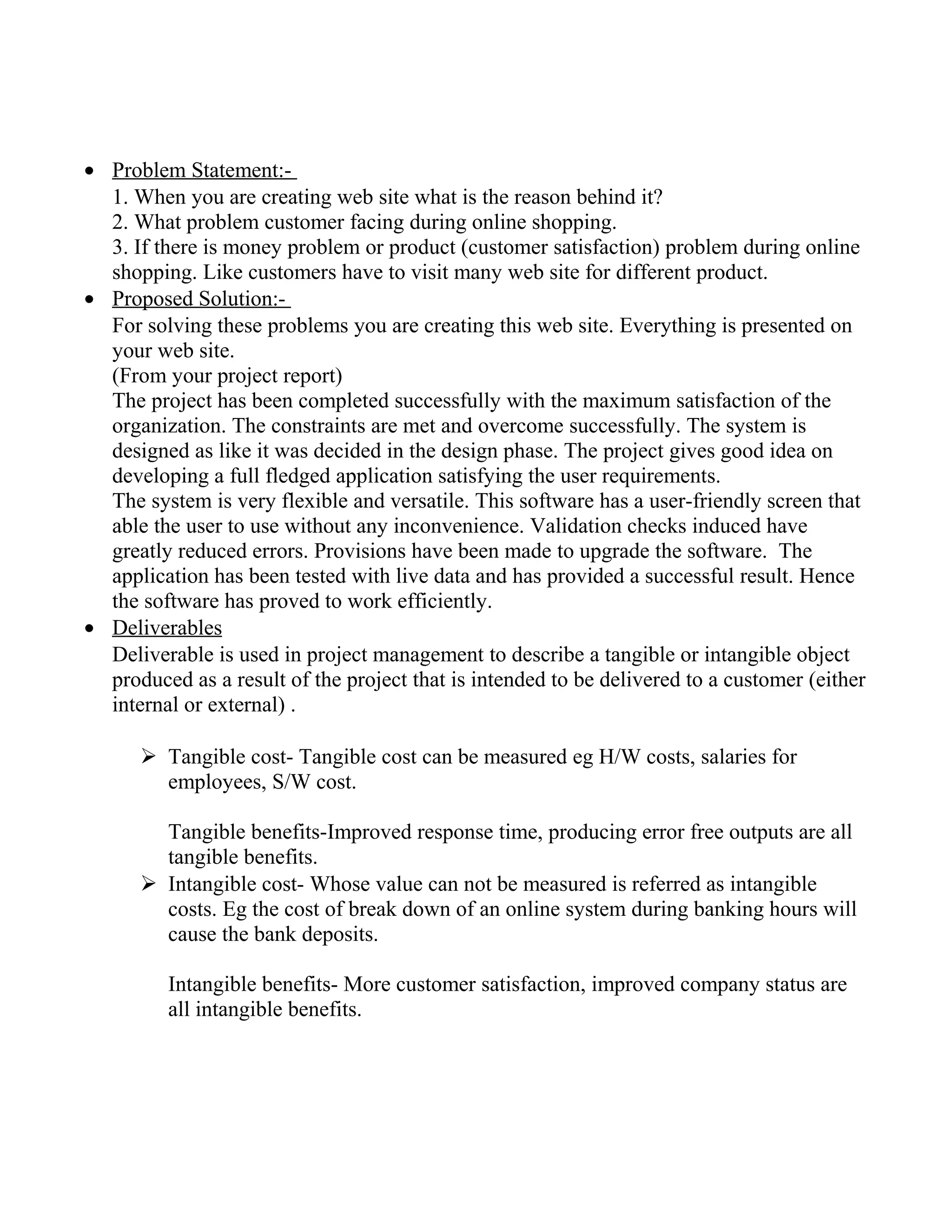 • Problem Statement:-
1. When you are creating web site what is the reason behind it?
2. What problem customer facing during online shopping.
3. If there is money problem or product (customer satisfaction) problem during online
shopping. Like customers have to visit many web site for different product.
• Proposed Solution:-
For solving these problems you are creating this web site. Everything is presented on
your web site.
(From your project report)
The project has been completed successfully with the maximum satisfaction of the
organization. The constraints are met and overcome successfully. The system is
designed as like it was decided in the design phase. The project gives good idea on
developing a full fledged application satisfying the user requirements.
The system is very flexible and versatile. This software has a user-friendly screen that
able the user to use without any inconvenience. Validation checks induced have
greatly reduced errors. Provisions have been made to upgrade the software. The
application has been tested with live data and has provided a successful result. Hence
the software has proved to work efficiently.
• Deliverables
Deliverable is used in project management to describe a tangible or intangible object
produced as a result of the project that is intended to be delivered to a customer (either
internal or external) .
 Tangible cost- Tangible cost can be measured eg H/W costs, salaries for
employees, S/W cost.
Tangible benefits-Improved response time, producing error free outputs are all
tangible benefits.
 Intangible cost- Whose value can not be measured is referred as intangible
costs. Eg the cost of break down of an online system during banking hours will
cause the bank deposits.
Intangible benefits- More customer satisfaction, improved company status are
all intangible benefits.
 