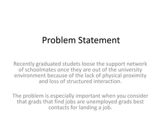 Problem Statement
Recently graduated studets loose the support network
of schoolmates once they are out of the university
environment because of the lack of physical proximity
and loss of structured interaction.
The problem is especially important when you consider
that grads that find jobs are unemployed grads best
contacts for landing a job.
 