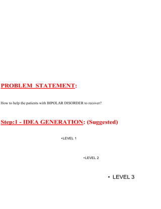 PROBLEM STATEMENT:
How to help the patients with BIPOLAR DISORDER to recover?
Step:1 - IDEA GENERATION: (Suggested)
PARNETS •LEVEL 1
FRIENDS •LEVEL 2
SOCIETY • LEVEL 3
 