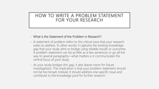 HOW TO WRITE A PROBLEM STATEMENT
FOR YOUR RESEARCH
• What is the Statement of the Problem in Research?
• A statement of problem refers to the critical issue that your research
seeks to address. In other words, it captures the existing knowledge
gap that your study aims to bridge using reliable results or outcomes.
A problem statement can be as little as a few sentences or go all the
way to several paragraphs—what matters is it communicates the
central focus of your study.
• As your study bridges this gap, it also leaves room for future
investigations. The implication is that your problem statement should
not be too broad; instead, it should address one specific issue and
contribute to the knowledge pool for further research.
 