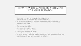HOW TO WRITE A PROBLEM STATEMENT
FOR YOUR RESEARCH
• Elements and Structure of a Problem Statement
• In its most basic form, a problem statement comprises three(3)
elements which are:
• The research problem
• The claim or working thesis
• The significance of the study
• In other words, it tells the reader what you're trying to solve, how you
plan to solve it, and why you want to solve it.
 